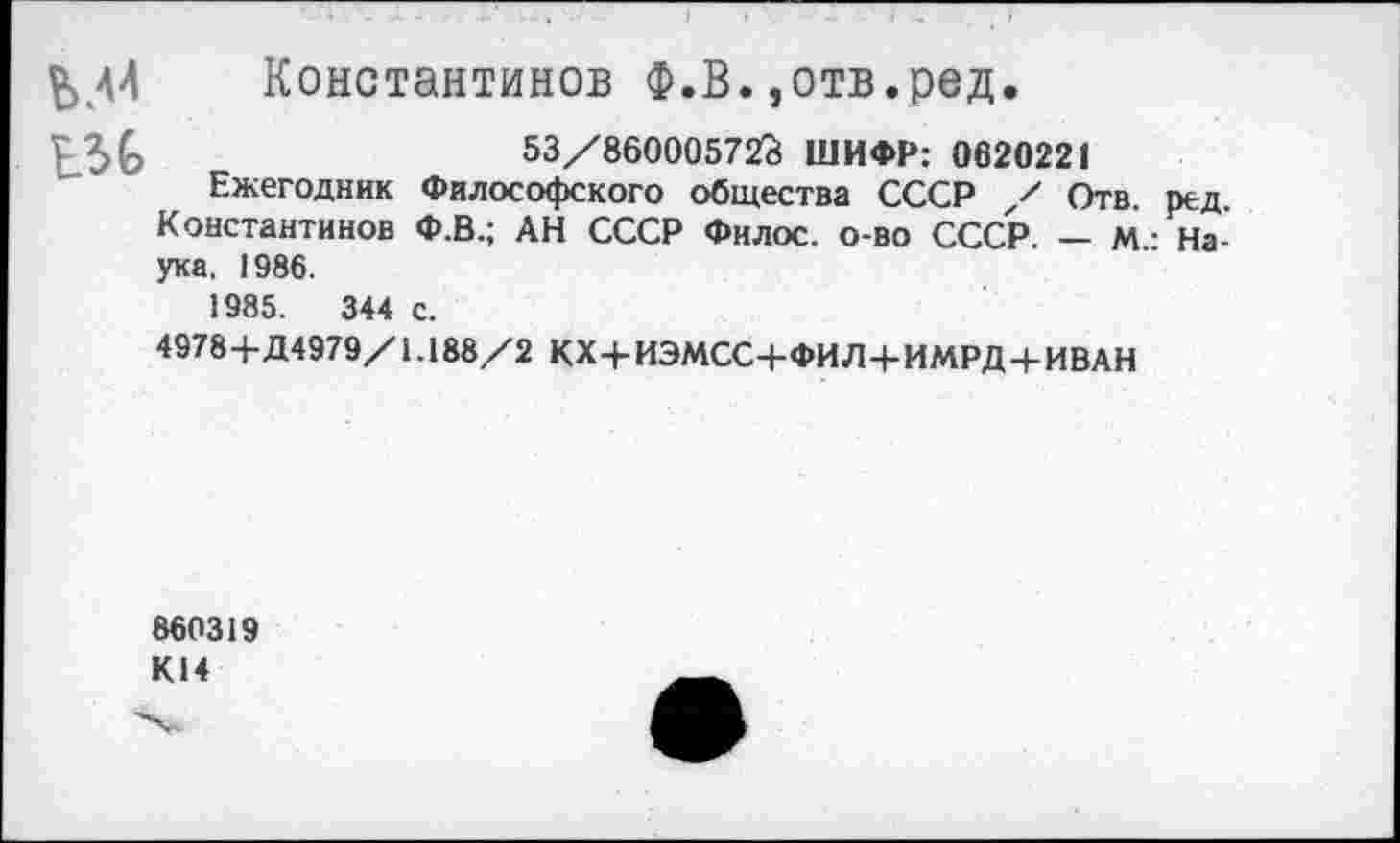 ﻿^44 Константинов Ф.В.,отв.ред.
ш в.	53/860005723 ШИФР: 0620221
Ежегодник Философского общества СССР / Отв. ред. Константинов Ф.В.; АН СССР Филос. о-во СССР. — М • Наука. 1986.
1985.	344 с.
4978+Д4979/1.188/2 КХ+ИЭМСС+ФИЛ+ИМРД+ИВАН
860319 К14